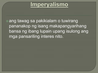 ang tawag sa pakikialam o tuwirang
pananakop ng isang makapangyarihang
bansa ng ibang lupain upang isulong ang
mga pansariling interes nito.
 