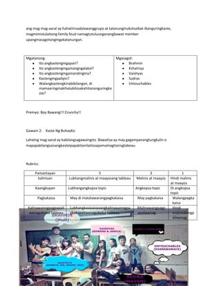 ang mag mag-aaral ay hahatiinsadalawanggrupo at tatanunginukolsaibat-ibanguringkaste,
magmimistulaitong family feud namagtutuluunganangbawat member
upangmasagotangmgakatanungan.
Mgatanong:
Ito angkastengmgapari?
Ito angkastengmgamangngalakal?
Ito angkastengmgamandirigma?
Kastengmgaalipin?
Walangkastengkinabibilangan, di
mamaaringmakihalubilosakahitanonguringka
ste?
Mgasagot:
Brahmin
Kshatriya
Vaishyas
Sudras
Untouchables
Premyo: Boy Bawang!!! Crunchy!!
Gawain 2: Kaste Ng BuhayKo
Lahatng mag-aaral ay kabilangsagawaingito .Bawatisa ay may gagampanangtungkulin o
mapapabilangsaisangkasteipapakitanilaitosapamamagitanngtabeau.
Rubrics:
Pamantayan 5 3 1
kalinisan Lubhangmalinis at maayosang tableau Malinis at maayos Hindi malinis
at maayos
Kaangkupan Lubhangangkopsa topic Angkopsa topic Di angkopsa
topic
Pagkakaisa May di matatawarangpagkakaisa May pagkakaisa Walangpagka
kaisa
Kalinawanngpagpapali
wanagukolsa tableau
Lubhangkasiyasiyaangkalinawanngpa
gkakapaliwanagukolsa tableau
Malinawangpagp
apaliwanag
Hindi
malinawangp
aliwanag
 