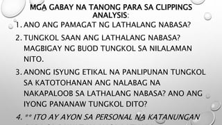 MGA GABAY NA TANONG PARA SA CLIPPINGS
ANALYSIS:
1. ANO ANG PAMAGAT NG LATHALANG NABASA?
2. TUNGKOL SAAN ANG LATHALANG NABASA?
MAGBIGAY NG BUOD TUNGKOL SA NILALAMAN
NITO.
3. ANONG ISYUNG ETIKAL NA PANLIPUNAN TUNGKOL
SA KATOTOHANAN ANG NALABAG NA
NAKAPALOOB SA LATHALANG NABASA? ANO ANG
IYONG PANANAW TUNGKOL DITO?
4. ** ITO AY AYON SA PERSONAL NA KATANUNGAN
 