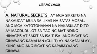 URI NG LIHIM
A. NATURAL SECRETS – AY MGA SIKRETO NA
NAKAUGAT MULA SA LIKAS NA BATAS MORAL.
ANG MGA KATOTOHANAN NA NAKASULAT DITO
AY MAGDUDULOT SA TAO NG MATINDING
HINAGPIS AT SAKIT SA ISA’T ISA. ANG BIGAT NG
GINAWANG KAMALIAN (GUILT) AY NAKASALALAY
KUNG ANO ANG BIGAT NG KAPABAYAANG
GINAWA.
 