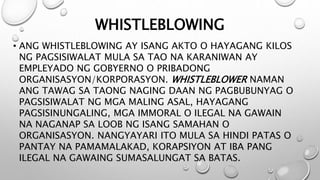 WHISTLEBLOWING
• ANG WHISTLEBLOWING AY ISANG AKTO O HAYAGANG KILOS
NG PAGSISIWALAT MULA SA TAO NA KARANIWAN AY
EMPLEYADO NG GOBYERNO O PRIBADONG
ORGANISASYON/KORPORASYON. WHISTLEBLOWER NAMAN
ANG TAWAG SA TAONG NAGING DAAN NG PAGBUBUNYAG O
PAGSISIWALAT NG MGA MALING ASAL, HAYAGANG
PAGSISINUNGALING, MGA IMMORAL O ILEGAL NA GAWAIN
NA NAGANAP SA LOOB NG ISANG SAMAHAN O
ORGANISASYON. NANGYAYARI ITO MULA SA HINDI PATAS O
PANTAY NA PAMAMALAKAD, KORAPSIYON AT IBA PANG
ILEGAL NA GAWAING SUMASALUNGAT SA BATAS.
 
