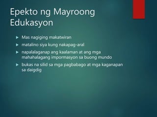 Epekto ng Mayroong
Edukasyon
 Mas nagiging makatwiran
 matalino siya kung nakapag-aral
 napalalaganap ang kaalaman at ang mga
mahahalagang impormasyon sa buong mundo
 bukas na silid sa mga pagbabago at mga kaganapan
sa daigdig
 