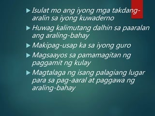 Isulat mo ang iyong mga takdang-
aralin sa iyong kuwaderno
Huwag kalimutang dalhin sa paaralan
ang araling-bahay
Makipag-usap ka sa iyong guro
Magsaayos sa pamamagitan ng
paggamit ng kulay
Magtalaga ng isang palagiang lugar
para sa pag-aaral at paggawa ng
araling-bahay
 