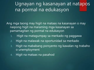 Ugnayan ng kasanayan at natapos
na pormal na edukasyon
Ang mga taong may higit na mataas na kasanayan o may
naipong higit na maraming mga kasanayan sa
pamamagitan ng pormal na edukasyon
1. Higit na matagumpay sa merkado ng paggawa
2. Higit na malawak na oportunidad sa merkado
3. Higit na mababang porsyento ng kawalan ng trabaho
o unemployment
4. Higit na mataas na pasahod
 