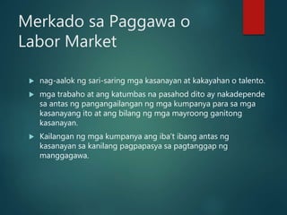 Merkado sa Paggawa o
Labor Market
 nag-aalok ng sari-saring mga kasanayan at kakayahan o talento.
 mga trabaho at ang katumbas na pasahod dito ay nakadepende
sa antas ng pangangailangan ng mga kumpanya para sa mga
kasanayang ito at ang bilang ng mga mayroong ganitong
kasanayan.
 Kailangan ng mga kumpanya ang iba’t ibang antas ng
kasanayan sa kanilang pagpapasya sa pagtanggap ng
manggagawa.
 