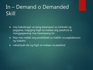 In – Demand o Demanded
Skill
 may kakulangan sa isang kasanayan sa merkado ng
paggawa, magiging higit na mataas ang pasahod sa
manggagawang may kasanayang ito
 May mas malaki ang posibilidad sa mabilis na pagkakaroon
ng trabaho
 nakatitiyak sila ng higit na mataas na pasahod
 