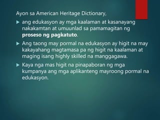 Ayon sa American Heritage Dictionary,
 ang edukasyon ay mga kaalaman at kasanayang
nakakamtan at umuunlad sa pamamagitan ng
proseso ng pagkatuto.
 Ang taong may pormal na edukasyon ay higit na may
kakayahang magtamasa pa ng higit na kaalaman at
maging isang highly skilled na manggagawa.
 Kaya nga mas higit na pinapaboran ng mga
kumpanya ang mga aplikanteng mayroong pormal na
edukasyon.
 