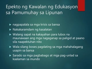 Epekto ng Kawalan ng Edukasyon
sa Pamumuhay sa Lipunan
 nagpapalala sa mga krisis sa bansa
 Nakakaramdam ng kasalatan
 Walang sapat na kakayahan para lubos na
maunawaan ang mga nagaganap sa paligid at paano
sila naapektuhan nito
 Wala silang boses pagdating sa mga mahahalagang
usapin sa bansa
 Sarado sa mga pagbabago at mga pag-unlad sa
kaalaman sa mundo
 