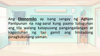 Ang Ekonomiks ay isang sangay ng Agham
Panlipunan na nag-aaral kung paano tutugunan
ang tila walang katapusang pangangailangan at
kagustuhan ng tao gamit ang limitadong
pinagkukunang-yaman.
 