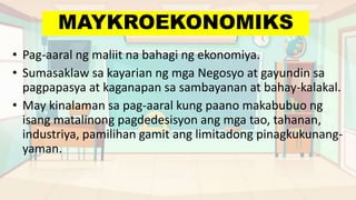 MAYKROEKONOMIKS
• Pag-aaral ng maliit na bahagi ng ekonomiya.
• Sumasaklaw sa kayarian ng mga Negosyo at gayundin sa
pagpapasya at kaganapan sa sambayanan at bahay-kalakal.
• May kinalaman sa pag-aaral kung paano makabubuo ng
isang matalinong pagdedesisyon ang mga tao, tahanan,
industriya, pamilihan gamit ang limitadong pinagkukunang-
yaman.
 