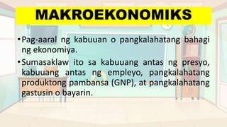 MAKROEKONOMIKS
•Pag-aaral ng kabuuan o pangkalahatang bahagi
ng ekonomiya.
•Sumasaklaw ito sa kabuuang antas ng presyo,
kabuuang antas ng empleyo, pangkalahatang
produktong pambansa (GNP), at pangkalahatang
gastusin o bayarin.
 