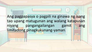 Ang pagpapasya o pagpili na ginawa ng isang
tao upang matugunan ang walang katapusan
niyang pangangailangan gamit ang
limitadong pinagkukunang-yaman.
 