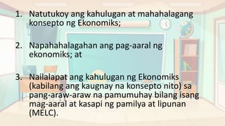 1. Natutukoy ang kahulugan at mahahalagang
konsepto ng Ekonomiks;
2. Napahahalagahan ang pag-aaral ng
ekonomiks; at
3. Nailalapat ang kahulugan ng Ekonomiks
(kabilang ang kaugnay na konsepto nito) sa
pang-araw-araw na pamumuhay bilang isang
mag-aaral at kasapi ng pamilya at lipunan
(MELC).
 