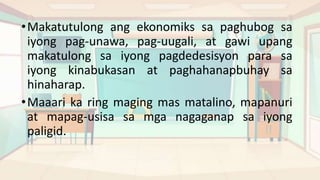 •Makatutulong ang ekonomiks sa paghubog sa
iyong pag-unawa, pag-uugali, at gawi upang
makatulong sa iyong pagdedesisyon para sa
iyong kinabukasan at paghahanapbuhay sa
hinaharap.
•Maaari ka ring maging mas matalino, mapanuri
at mapag-usisa sa mga nagaganap sa iyong
paligid.
 
