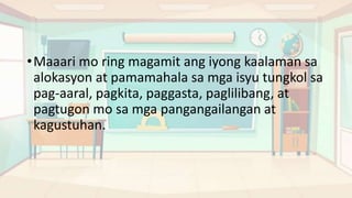 •Maaari mo ring magamit ang iyong kaalaman sa
alokasyon at pamamahala sa mga isyu tungkol sa
pag-aaral, pagkita, paggasta, paglilibang, at
pagtugon mo sa mga pangangailangan at
kagustuhan.
 