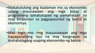 •Makatutulong ang kaalaman mo sa ekonomiks
upang maunawaan ang mga batas at
programang ipinatutupad ng pamahalaan na
may kinalaman sa pagpapaunlad ng bansa at
ekonomiya.
•Mas higit mo ring mauunawaan ang mga
napapanahong isyu na may kaugnayan sa
mahahalagang usaping ekonomiko ng bansa.
 