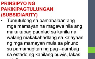 PRINSIPYO NG
PAKIKIPAGTULUNGAN
(SUBSIDIARITY)
• Tumutulong sa pamahalaan ang
mga mamayan na magawa nila ang
makakapag paunlad sa kanila na
walang makakahadlang sa kalayaan
ng mga mamayan mula sa pinuno
sa pamamagitan ng pag –aambag
sa estado ng kanilang buwis, lakas
 