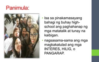 Panimula:
• Isa sa pinakamasayang
bahagi ng buhay high-
school ang paghahanap ng
mga matatalik at tunay na
kaibigan.
• nagsasama-sama ang mga
magkakatulad ang mga
INTERES, HILIG, o
PANGARAP.
 
