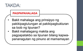 • Bakit mahalaga ang prinsipyo ng
pakikipagtulungan at pakikipagbukluran
sa loob ng lipunan?
• Bakit mahalagang makita ang
pagpapatakbo sa lipunan bilang kapwa-
pananagutan ng pinuno at mamamayan
PAGPAPAHALAGA
TAKDA:
 