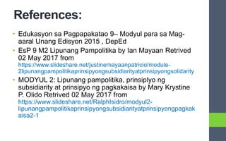 References:
• Edukasyon sa Pagpapakatao 9– Modyul para sa Mag-
aaral Unang Edisyon 2015 , DepEd
• EsP 9 M2 Lipunang Pampolitika by Ian Mayaan Retrived
02 May 2017 from
https://www.slideshare.net/justinemayaanpatricio/module-
2lipunangpampolitikaprinsipyongsubsidiarityatprinsipyongsolidarity
• MODYUL 2: Lipunang pampolitika, prinsiplyo ng
subsidiarity at prinsipyo ng pagkakaisa by Mary Krystine
P. Olido Retrived 02 May 2017 from
https://www.slideshare.net/RalphIsidro/modyul2-
lipunangpampolitikaprinsipyongsubsidiarityatprinsipyongpagkak
aisa2-1
 