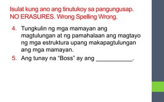 Isulat kung ano ang tinutukoy sa pangungusap.
NO ERASURES. Wrong Spelling Wrong.
4. Tungkulin ng mga mamayan ang
magtulungan at ng pamahalaan ang magtayo
ng mga estruktura upang makapagtulungan
ang mga mamayan.
5. Ang tunay na “Boss” ay ang ___________.
 