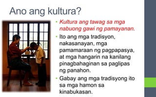 Ano ang kultura?
• Kultura ang tawag sa mga
nabuong gawi ng pamayanan.
• Ito ang mga tradisyon,
nakasanayan, mga
pamamaraan ng pagpapasya,
at mga hangarin na kanilang
pinagbahaginan sa paglipas
ng panahon.
• Gabay ang mga tradisyong ito
sa mga hamon sa
kinabukasan.
 