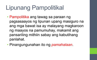Lipunang Pampolitikal
• Pampolitika ang tawag sa paraan ng
pagsasaayos ng lipunan upang masiguro na
ang mga bawat isa ay malayang magkaroon
ng maayos na pamumuhay, makamit ang
pansariling mithiin sabay ang kabutihang
panlahat.
• Pinangungunahan ito ng pamahalaan.
 