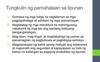 Tungkulin ng pamahalaan sa lipunan
1. Gumawa ng mga batas na naglalaman sa mga
pagpapahalaga at adhikain ng mga mamamayan.
2. Magtatatag ng mga estruktura na maninigurong
nakakamit ng mga tao ang kanilang batayang
pangangailangan.
3. Mag-iipon, mag-iingat, at magbabahagi ng yaman sa
pamamagitan ng pagbubuwis at pagbibigay-serbisyo.
4. Magpapatupad ng batas upang matiyak ang soberanya
at mapanatili ang seguridad at kapayapaan sa loob ng
bansa na kailangan sa pagiging produktibo ng lipunan.
 