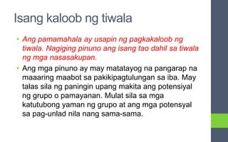 Isang kaloob ng tiwala
• Ang pamamahala ay usapin ng pagkakaloob ng
tiwala. Nagiging pinuno ang isang tao dahil sa tiwala
ng mga nasasakupan.
• Ang mga pinuno ay may matatayog na pangarap na
maaaring maabot sa pakikipagtulungan sa iba. May
talas sila ng paningin upang makita ang potensiyal
ng grupo o pamayanan. Mulat sila sa mga
katutubong yaman ng grupo at ang mga potensyal
sa pag-unlad nila nang sama-sama.
 