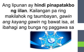 Ang lipunan ay hindi pinapatakbo
ng iilan. Kailangan pa ring
makilahok ng taumbayan, gawin
ang kayang gawin ng bawat isa, at
ibahagi ang bunga ng paggawa sa
bayan.
 