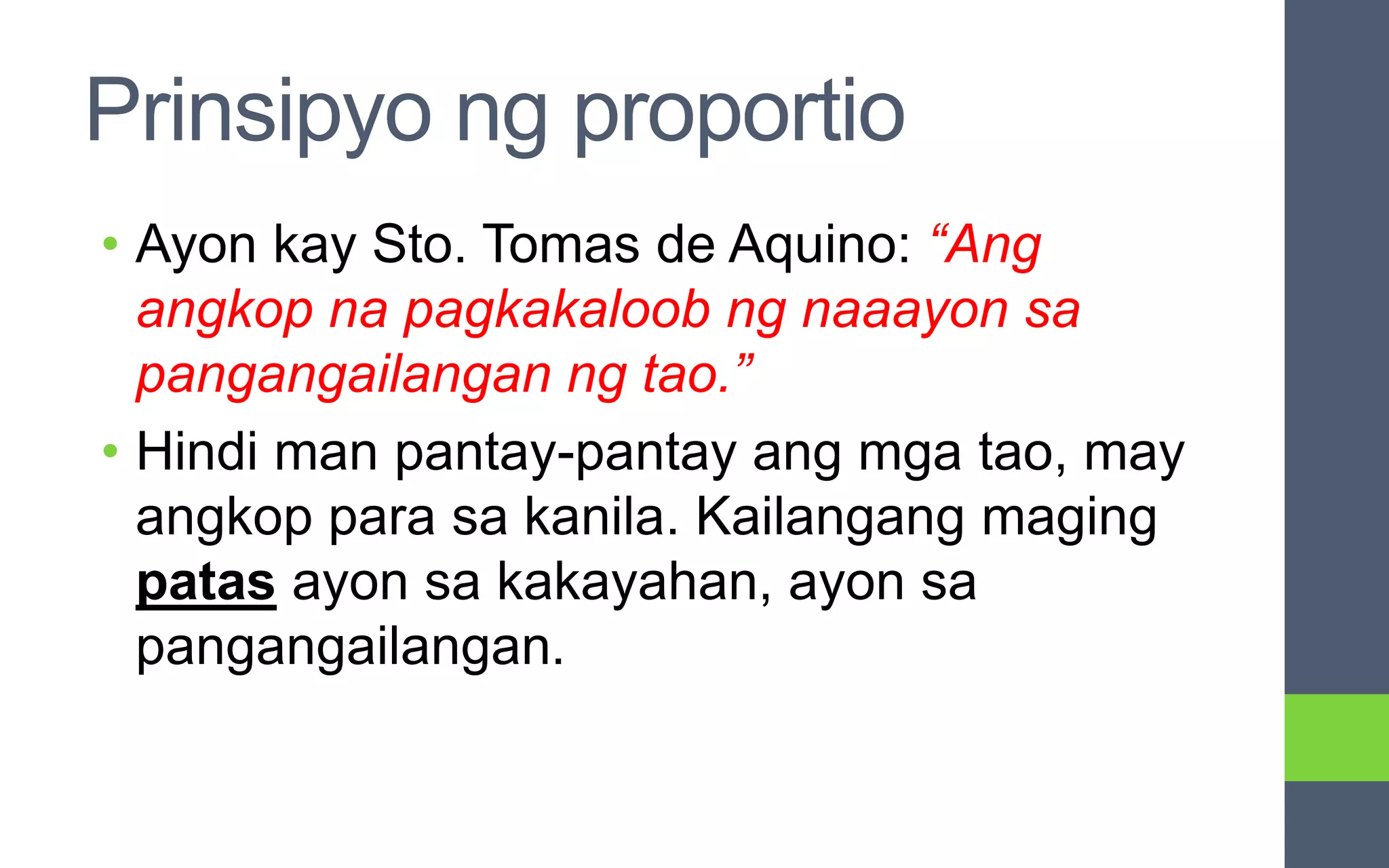 Prinsipyo ng proportio
• Ayon kay Sto. Tomas de Aquino: “Ang
angkop na pagkakaloob ng naaayon sa
pangangailangan ng tao.”
• Hindi man pantay-pantay ang mga tao, may
angkop para sa kanila. Kailangang maging
patas ayon sa kakayahan, ayon sa
pangangailangan.
 