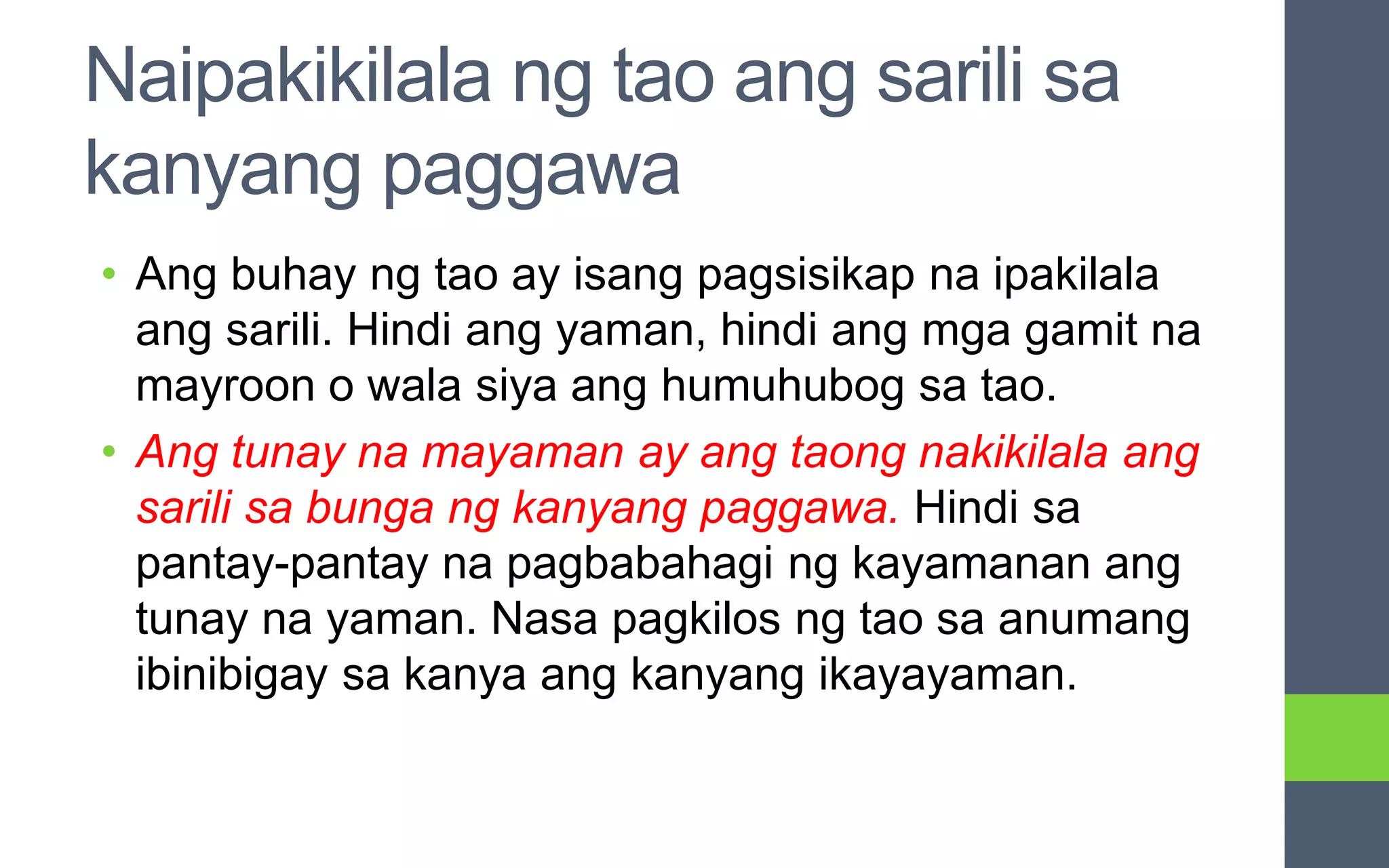 Naipakikilala ng tao ang sarili sa
kanyang paggawa
• Ang buhay ng tao ay isang pagsisikap na ipakilala
ang sarili. Hindi ang yaman, hindi ang mga gamit na
mayroon o wala siya ang humuhubog sa tao.
• Ang tunay na mayaman ay ang taong nakikilala ang
sarili sa bunga ng kanyang paggawa. Hindi sa
pantay-pantay na pagbabahagi ng kayamanan ang
tunay na yaman. Nasa pagkilos ng tao sa anumang
ibinibigay sa kanya ang kanyang ikayayaman.
 