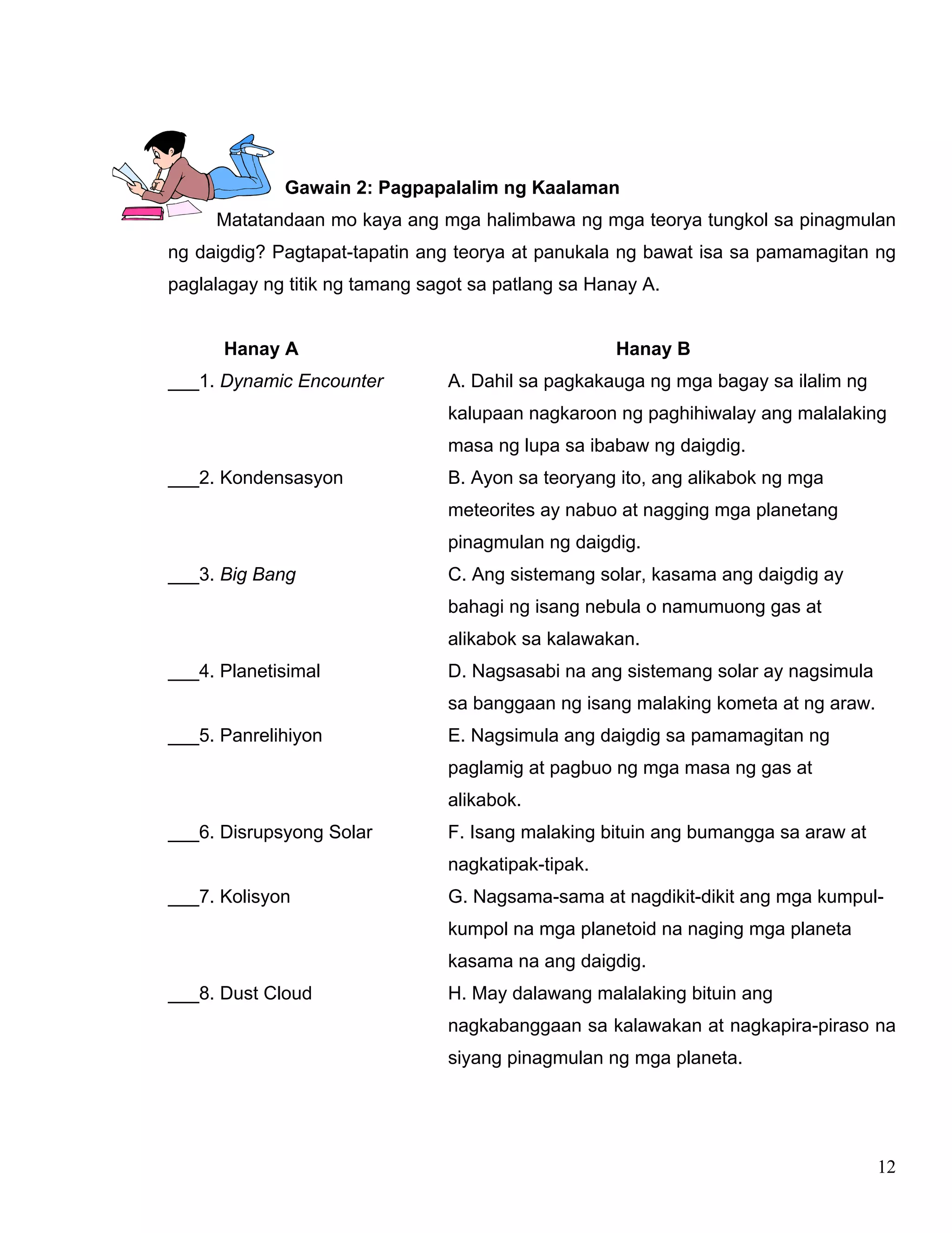 12
Gawain 2: Pagpapalalim ng Kaalaman
Matatandaan mo kaya ang mga halimbawa ng mga teorya tungkol sa pinagmulan
ng daigdig? Pagtapat-tapatin ang teorya at panukala ng bawat isa sa pamamagitan ng
paglalagay ng titik ng tamang sagot sa patlang sa Hanay A.
Hanay A Hanay B
___1. Dynamic Encounter A. Dahil sa pagkakauga ng mga bagay sa ilalim ng
kalupaan nagkaroon ng paghihiwalay ang malalaking
masa ng lupa sa ibabaw ng daigdig.
___2. Kondensasyon B. Ayon sa teoryang ito, ang alikabok ng mga
meteorites ay nabuo at nagging mga planetang
pinagmulan ng daigdig.
___3. Big Bang C. Ang sistemang solar, kasama ang daigdig ay
bahagi ng isang nebula o namumuong gas at
alikabok sa kalawakan.
___4. Planetisimal D. Nagsasabi na ang sistemang solar ay nagsimula
sa banggaan ng isang malaking kometa at ng araw.
___5. Panrelihiyon E. Nagsimula ang daigdig sa pamamagitan ng
paglamig at pagbuo ng mga masa ng gas at
alikabok.
___6. Disrupsyong Solar F. Isang malaking bituin ang bumangga sa araw at
nagkatipak-tipak.
___7. Kolisyon G. Nagsama-sama at nagdikit-dikit ang mga kumpul-
kumpol na mga planetoid na naging mga planeta
kasama na ang daigdig.
___8. Dust Cloud H. May dalawang malalaking bituin ang
nagkabanggaan sa kalawakan at nagkapira-piraso na
siyang pinagmulan ng mga planeta.
 