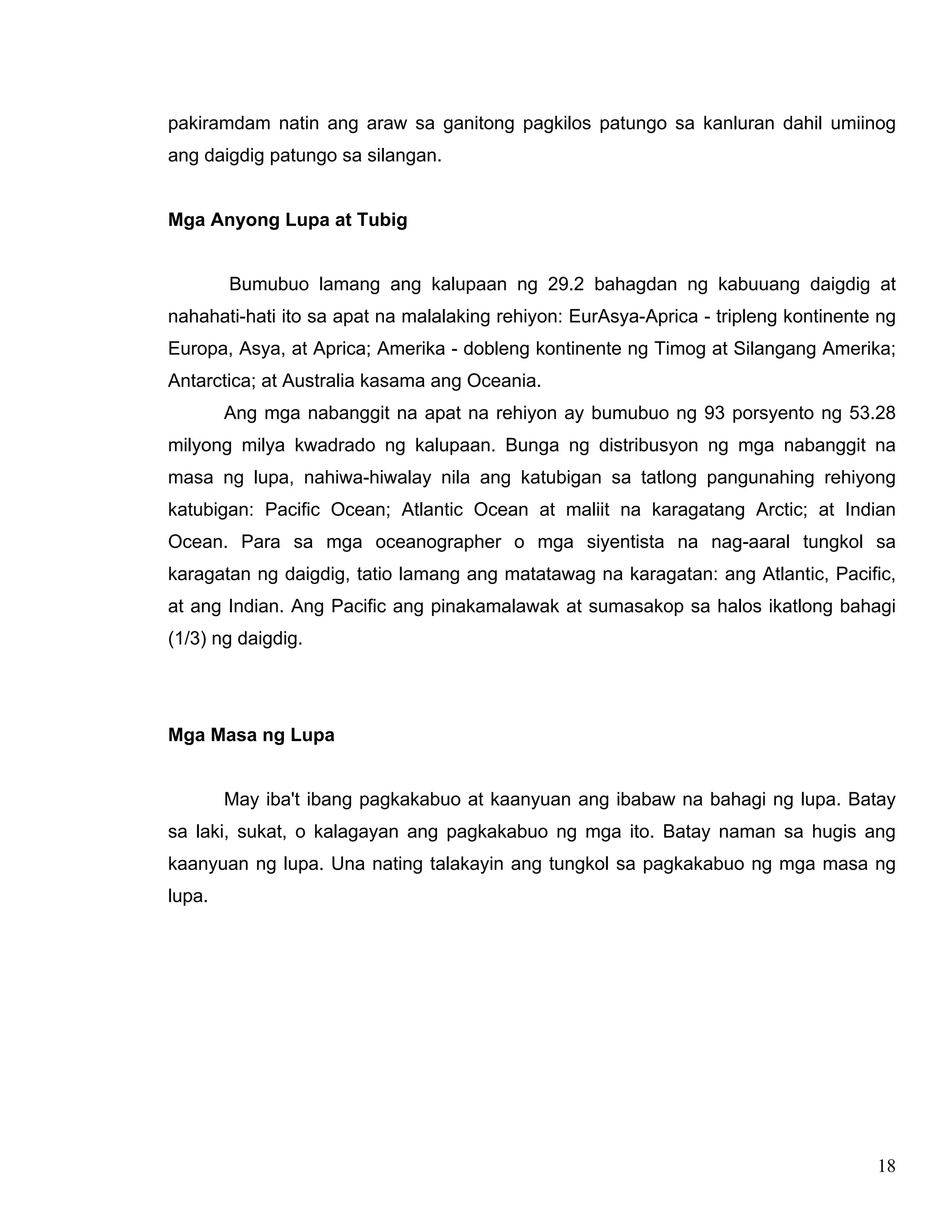 18
pakiramdam natin ang araw sa ganitong pagkilos patungo sa kanluran dahil umiinog
ang daigdig patungo sa silangan.
Mga Anyong Lupa at Tubig
Bumubuo lamang ang kalupaan ng 29.2 bahagdan ng kabuuang daigdig at
nahahati-hati ito sa apat na malalaking rehiyon: EurAsya-Aprica - tripleng kontinente ng
Europa, Asya, at Aprica; Amerika - dobleng kontinente ng Timog at Silangang Amerika;
Antarctica; at Australia kasama ang Oceania.
Ang mga nabanggit na apat na rehiyon ay bumubuo ng 93 porsyento ng 53.28
milyong milya kwadrado ng kalupaan. Bunga ng distribusyon ng mga nabanggit na
masa ng lupa, nahiwa-hiwalay nila ang katubigan sa tatlong pangunahing rehiyong
katubigan: Pacific Ocean; Atlantic Ocean at maliit na karagatang Arctic; at Indian
Ocean. Para sa mga oceanographer o mga siyentista na nag-aaral tungkol sa
karagatan ng daigdig, tatio lamang ang matatawag na karagatan: ang Atlantic, Pacific,
at ang Indian. Ang Pacific ang pinakamalawak at sumasakop sa halos ikatlong bahagi
(1/3) ng daigdig.
Mga Masa ng Lupa
May iba't ibang pagkakabuo at kaanyuan ang ibabaw na bahagi ng lupa. Batay
sa laki, sukat, o kalagayan ang pagkakabuo ng mga ito. Batay naman sa hugis ang
kaanyuan ng lupa. Una nating talakayin ang tungkol sa pagkakabuo ng mga masa ng
lupa.
 