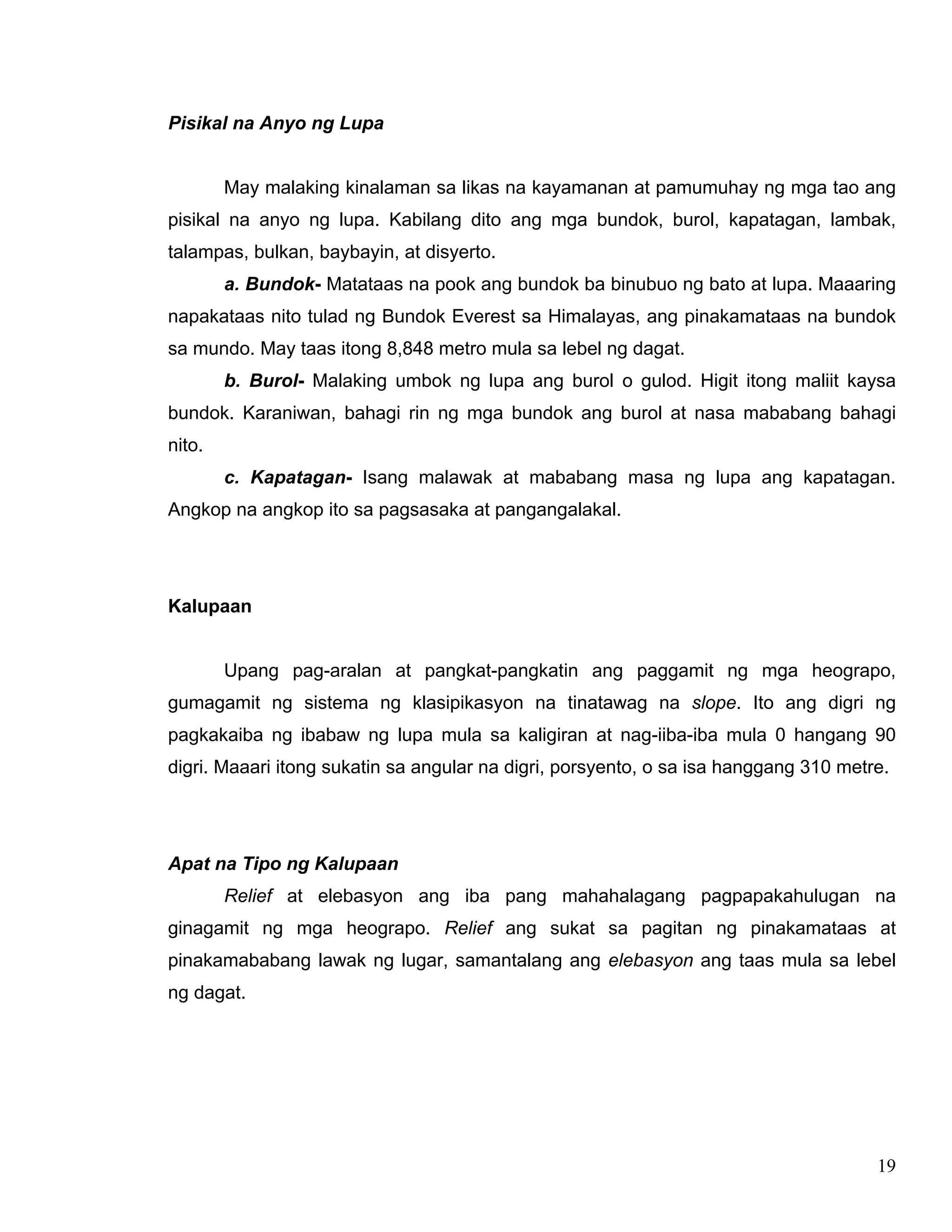 19
Pisikal na Anyo ng Lupa
May malaking kinalaman sa likas na kayamanan at pamumuhay ng mga tao ang
pisikal na anyo ng lupa. Kabilang dito ang mga bundok, burol, kapatagan, lambak,
talampas, bulkan, baybayin, at disyerto.
a. Bundok- Matataas na pook ang bundok ba binubuo ng bato at lupa. Maaaring
napakataas nito tulad ng Bundok Everest sa Himalayas, ang pinakamataas na bundok
sa mundo. May taas itong 8,848 metro mula sa lebel ng dagat.
b. Burol- Malaking umbok ng lupa ang burol o gulod. Higit itong maliit kaysa
bundok. Karaniwan, bahagi rin ng mga bundok ang burol at nasa mababang bahagi
nito.
c. Kapatagan- Isang malawak at mababang masa ng lupa ang kapatagan.
Angkop na angkop ito sa pagsasaka at pangangalakal.
Kalupaan
Upang pag-aralan at pangkat-pangkatin ang paggamit ng mga heograpo,
gumagamit ng sistema ng klasipikasyon na tinatawag na slope. Ito ang digri ng
pagkakaiba ng ibabaw ng lupa mula sa kaligiran at nag-iiba-iba mula 0 hangang 90
digri. Maaari itong sukatin sa angular na digri, porsyento, o sa isa hanggang 310 metre.
Apat na Tipo ng Kalupaan
Relief at elebasyon ang iba pang mahahalagang pagpapakahulugan na
ginagamit ng mga heograpo. Relief ang sukat sa pagitan ng pinakamataas at
pinakamababang lawak ng lugar, samantalang ang elebasyon ang taas mula sa lebel
ng dagat.
 