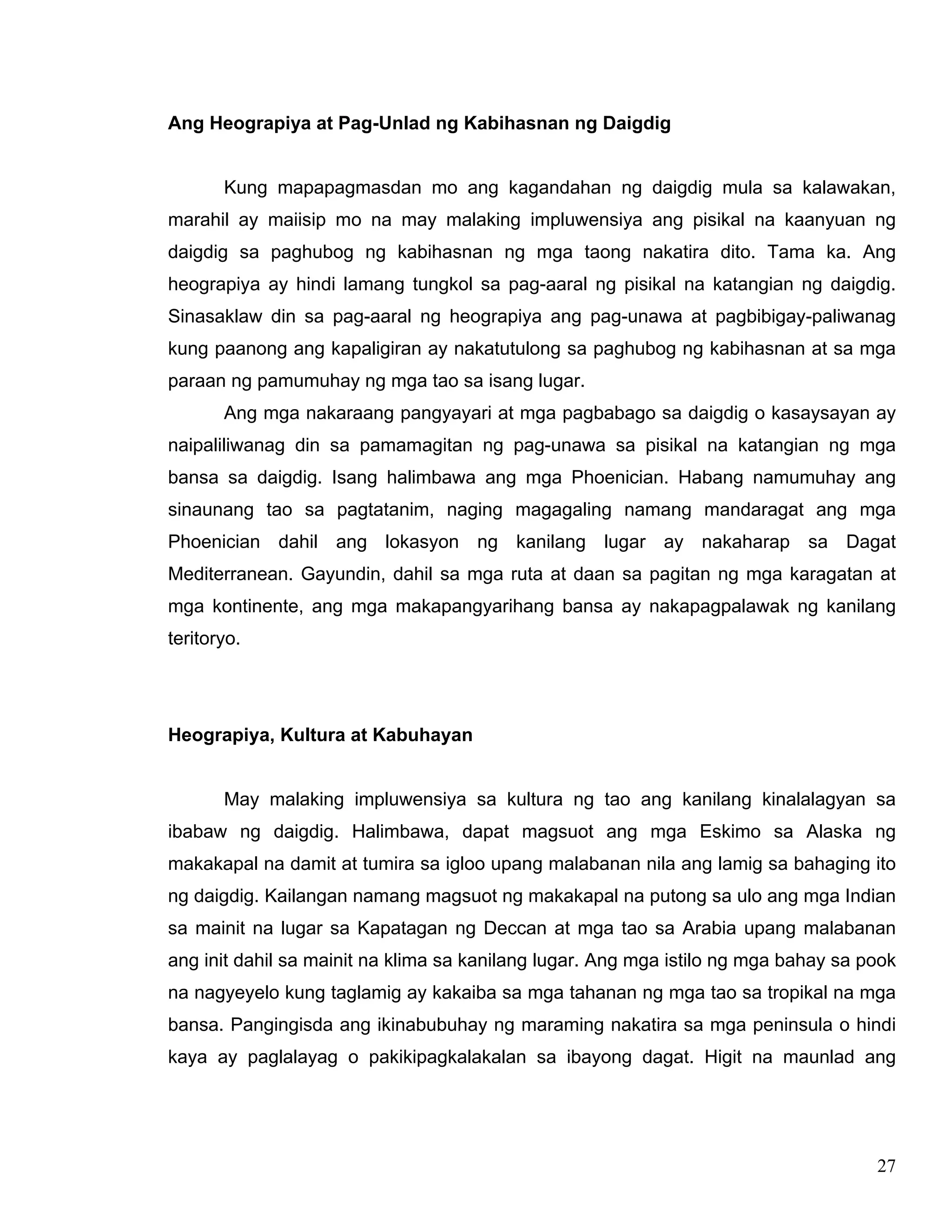 27
Ang Heograpiya at Pag-Unlad ng Kabihasnan ng Daigdig
Kung mapapagmasdan mo ang kagandahan ng daigdig mula sa kalawakan,
marahil ay maiisip mo na may malaking impluwensiya ang pisikal na kaanyuan ng
daigdig sa paghubog ng kabihasnan ng mga taong nakatira dito. Tama ka. Ang
heograpiya ay hindi lamang tungkol sa pag-aaral ng pisikal na katangian ng daigdig.
Sinasaklaw din sa pag-aaral ng heograpiya ang pag-unawa at pagbibigay-paliwanag
kung paanong ang kapaligiran ay nakatutulong sa paghubog ng kabihasnan at sa mga
paraan ng pamumuhay ng mga tao sa isang lugar.
Ang mga nakaraang pangyayari at mga pagbabago sa daigdig o kasaysayan ay
naipaliliwanag din sa pamamagitan ng pag-unawa sa pisikal na katangian ng mga
bansa sa daigdig. Isang halimbawa ang mga Phoenician. Habang namumuhay ang
sinaunang tao sa pagtatanim, naging magagaling namang mandaragat ang mga
Phoenician dahil ang lokasyon ng kanilang lugar ay nakaharap sa Dagat
Mediterranean. Gayundin, dahil sa mga ruta at daan sa pagitan ng mga karagatan at
mga kontinente, ang mga makapangyarihang bansa ay nakapagpalawak ng kanilang
teritoryo.
Heograpiya, Kultura at Kabuhayan
May malaking impluwensiya sa kultura ng tao ang kanilang kinalalagyan sa
ibabaw ng daigdig. Halimbawa, dapat magsuot ang mga Eskimo sa Alaska ng
makakapal na damit at tumira sa igloo upang malabanan nila ang lamig sa bahaging ito
ng daigdig. Kailangan namang magsuot ng makakapal na putong sa ulo ang mga Indian
sa mainit na lugar sa Kapatagan ng Deccan at mga tao sa Arabia upang malabanan
ang init dahil sa mainit na klima sa kanilang lugar. Ang mga istilo ng mga bahay sa pook
na nagyeyelo kung taglamig ay kakaiba sa mga tahanan ng mga tao sa tropikal na mga
bansa. Pangingisda ang ikinabubuhay ng maraming nakatira sa mga peninsula o hindi
kaya ay paglalayag o pakikipagkalakalan sa ibayong dagat. Higit na maunlad ang
 