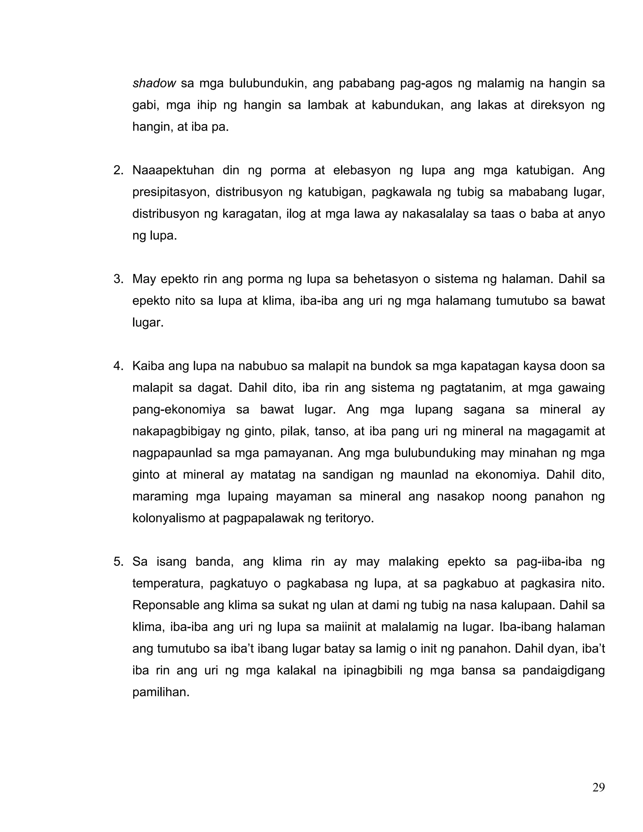 29
shadow sa mga bulubundukin, ang pababang pag-agos ng malamig na hangin sa
gabi, mga ihip ng hangin sa lambak at kabundukan, ang lakas at direksyon ng
hangin, at iba pa.
2. Naaapektuhan din ng porma at elebasyon ng lupa ang mga katubigan. Ang
presipitasyon, distribusyon ng katubigan, pagkawala ng tubig sa mababang lugar,
distribusyon ng karagatan, ilog at mga lawa ay nakasalalay sa taas o baba at anyo
ng lupa.
3. May epekto rin ang porma ng lupa sa behetasyon o sistema ng halaman. Dahil sa
epekto nito sa lupa at klima, iba-iba ang uri ng mga halamang tumutubo sa bawat
lugar.
4. Kaiba ang lupa na nabubuo sa malapit na bundok sa mga kapatagan kaysa doon sa
malapit sa dagat. Dahil dito, iba rin ang sistema ng pagtatanim, at mga gawaing
pang-ekonomiya sa bawat lugar. Ang mga lupang sagana sa mineral ay
nakapagbibigay ng ginto, pilak, tanso, at iba pang uri ng mineral na magagamit at
nagpapaunlad sa mga pamayanan. Ang mga bulubunduking may minahan ng mga
ginto at mineral ay matatag na sandigan ng maunlad na ekonomiya. Dahil dito,
maraming mga lupaing mayaman sa mineral ang nasakop noong panahon ng
kolonyalismo at pagpapalawak ng teritoryo.
5. Sa isang banda, ang klima rin ay may malaking epekto sa pag-iiba-iba ng
temperatura, pagkatuyo o pagkabasa ng lupa, at sa pagkabuo at pagkasira nito.
Reponsable ang klima sa sukat ng ulan at dami ng tubig na nasa kalupaan. Dahil sa
klima, iba-iba ang uri ng lupa sa maiinit at malalamig na lugar. Iba-ibang halaman
ang tumutubo sa iba’t ibang lugar batay sa lamig o init ng panahon. Dahil dyan, iba’t
iba rin ang uri ng mga kalakal na ipinagbibili ng mga bansa sa pandaigdigang
pamilihan.
 