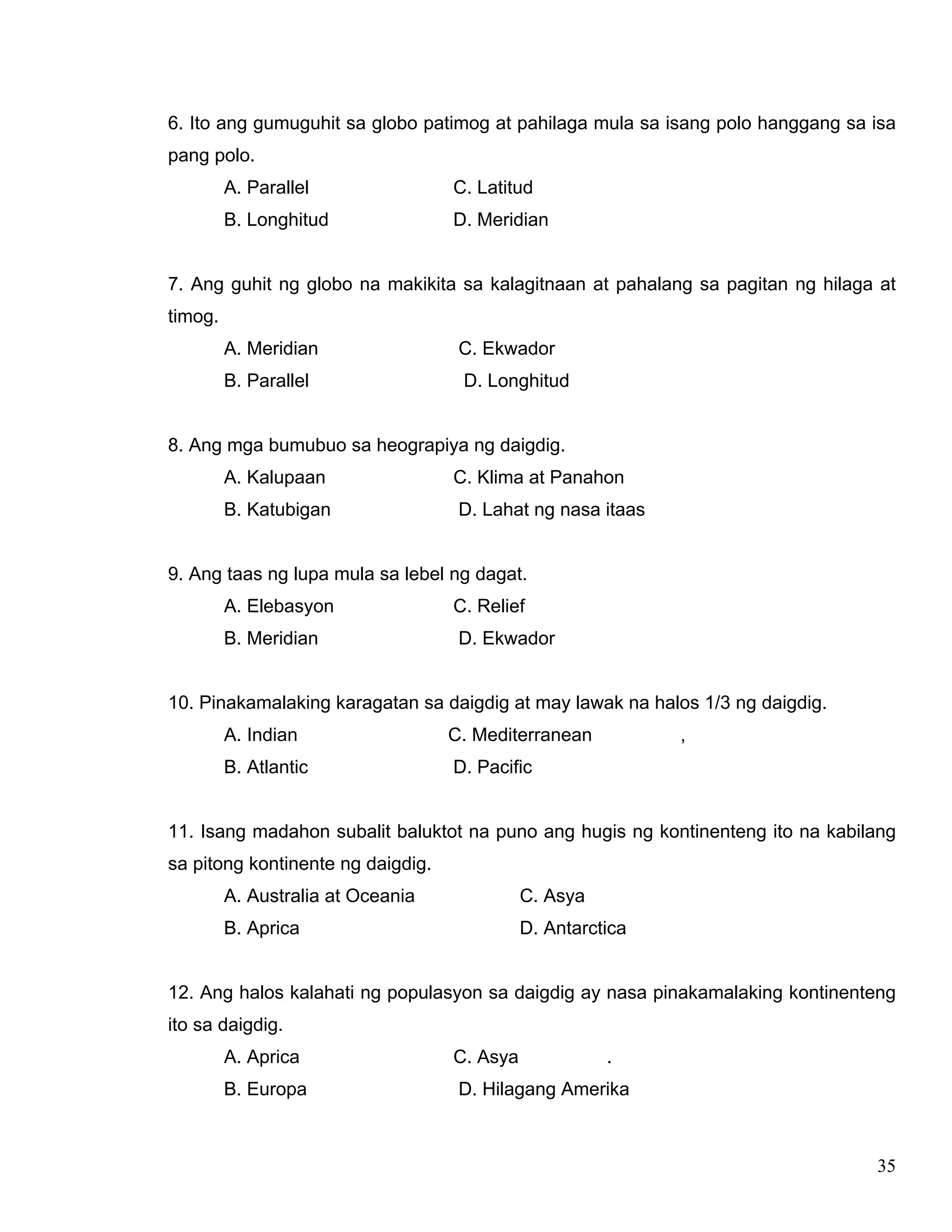 35
6. Ito ang gumuguhit sa globo patimog at pahilaga mula sa isang polo hanggang sa isa
pang polo.
A. Parallel C. Latitud
B. Longhitud D. Meridian
7. Ang guhit ng globo na makikita sa kalagitnaan at pahalang sa pagitan ng hilaga at
timog.
A. Meridian C. Ekwador
B. Parallel D. Longhitud
8. Ang mga bumubuo sa heograpiya ng daigdig.
A. Kalupaan C. Klima at Panahon
B. Katubigan D. Lahat ng nasa itaas
9. Ang taas ng lupa mula sa lebel ng dagat.
A. Elebasyon C. Relief
B. Meridian D. Ekwador
10. Pinakamalaking karagatan sa daigdig at may lawak na halos 1/3 ng daigdig.
A. Indian C. Mediterranean ,
B. Atlantic D. Pacific
11. Isang madahon subalit baluktot na puno ang hugis ng kontinenteng ito na kabilang
sa pitong kontinente ng daigdig.
A. Australia at Oceania C. Asya
B. Aprica D. Antarctica
12. Ang halos kalahati ng populasyon sa daigdig ay nasa pinakamalaking kontinenteng
ito sa daigdig.
A. Aprica C. Asya .
B. Europa D. Hilagang Amerika
 