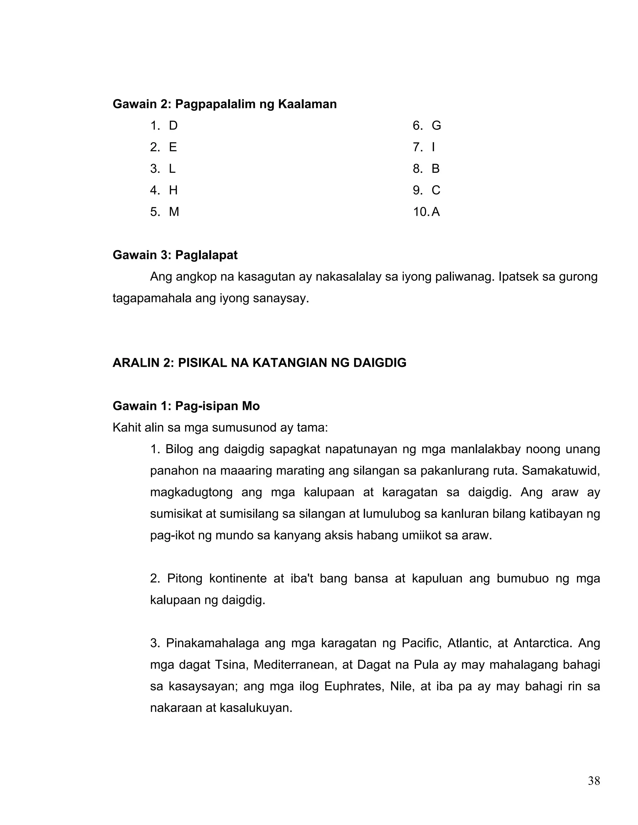 38
Gawain 2: Pagpapalalim ng Kaalaman
1. D
2. E
3. L
4. H
5. M
6. G
7. I
8. B
9. C
10.A
Gawain 3: Paglalapat
Ang angkop na kasagutan ay nakasalalay sa iyong paliwanag. Ipatsek sa gurong
tagapamahala ang iyong sanaysay.
ARALIN 2: PISIKAL NA KATANGIAN NG DAIGDIG
Gawain 1: Pag-isipan Mo
Kahit alin sa mga sumusunod ay tama:
1. Bilog ang daigdig sapagkat napatunayan ng mga manlalakbay noong unang
panahon na maaaring marating ang silangan sa pakanlurang ruta. Samakatuwid,
magkadugtong ang mga kalupaan at karagatan sa daigdig. Ang araw ay
sumisikat at sumisilang sa silangan at lumulubog sa kanluran bilang katibayan ng
pag-ikot ng mundo sa kanyang aksis habang umiikot sa araw.
2. Pitong kontinente at iba't bang bansa at kapuluan ang bumubuo ng mga
kalupaan ng daigdig.
3. Pinakamahalaga ang mga karagatan ng Pacific, Atlantic, at Antarctica. Ang
mga dagat Tsina, Mediterranean, at Dagat na Pula ay may mahalagang bahagi
sa kasaysayan; ang mga ilog Euphrates, Nile, at iba pa ay may bahagi rin sa
nakaraan at kasalukuyan.
 