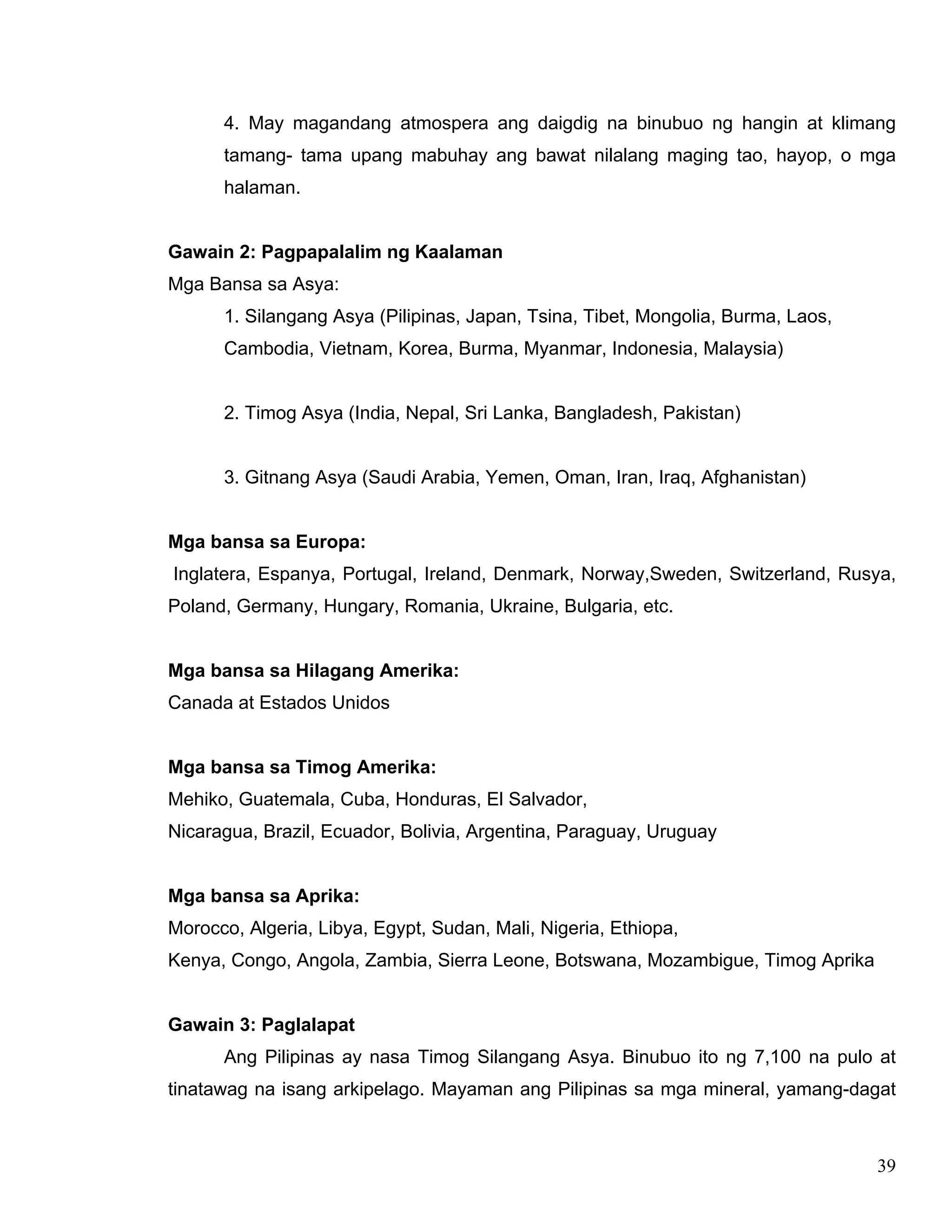 39
4. May magandang atmospera ang daigdig na binubuo ng hangin at klimang
tamang- tama upang mabuhay ang bawat nilalang maging tao, hayop, o mga
halaman.
Gawain 2: Pagpapalalim ng Kaalaman
Mga Bansa sa Asya:
1. Silangang Asya (Pilipinas, Japan, Tsina, Tibet, Mongolia, Burma, Laos,
Cambodia, Vietnam, Korea, Burma, Myanmar, Indonesia, Malaysia)
2. Timog Asya (India, Nepal, Sri Lanka, Bangladesh, Pakistan)
3. Gitnang Asya (Saudi Arabia, Yemen, Oman, Iran, Iraq, Afghanistan)
Mga bansa sa Europa:
Inglatera, Espanya, Portugal, Ireland, Denmark, Norway,Sweden, Switzerland, Rusya,
Poland, Germany, Hungary, Romania, Ukraine, Bulgaria, etc.
Mga bansa sa Hilagang Amerika:
Canada at Estados Unidos
Mga bansa sa Timog Amerika:
Mehiko, Guatemala, Cuba, Honduras, El Salvador,
Nicaragua, Brazil, Ecuador, Bolivia, Argentina, Paraguay, Uruguay
Mga bansa sa Aprika:
Morocco, Algeria, Libya, Egypt, Sudan, Mali, Nigeria, Ethiopa,
Kenya, Congo, Angola, Zambia, Sierra Leone, Botswana, Mozambigue, Timog Aprika
Gawain 3: Paglalapat
Ang Pilipinas ay nasa Timog Silangang Asya. Binubuo ito ng 7,100 na pulo at
tinatawag na isang arkipelago. Mayaman ang Pilipinas sa mga mineral, yamang-dagat
 
