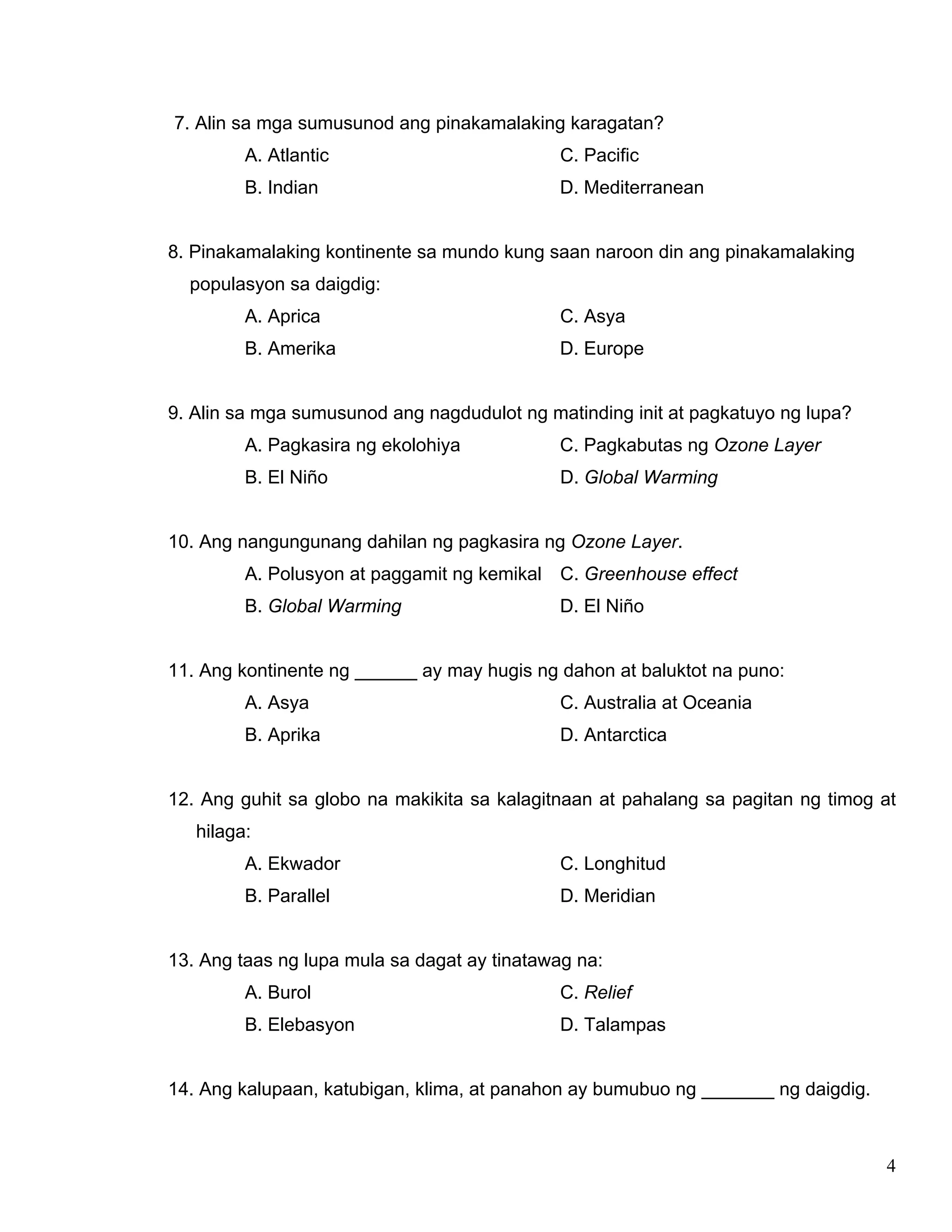 4
7. Alin sa mga sumusunod ang pinakamalaking karagatan?
A. Atlantic C. Pacific
B. Indian D. Mediterranean
8. Pinakamalaking kontinente sa mundo kung saan naroon din ang pinakamalaking
populasyon sa daigdig:
A. Aprica C. Asya
B. Amerika D. Europe
9. Alin sa mga sumusunod ang nagdudulot ng matinding init at pagkatuyo ng lupa?
A. Pagkasira ng ekolohiya C. Pagkabutas ng Ozone Layer
B. El Niño D. Global Warming
10. Ang nangungunang dahilan ng pagkasira ng Ozone Layer.
A. Polusyon at paggamit ng kemikal C. Greenhouse effect
B. Global Warming D. El Niño
11. Ang kontinente ng ______ ay may hugis ng dahon at baluktot na puno:
A. Asya C. Australia at Oceania
B. Aprika D. Antarctica
12. Ang guhit sa globo na makikita sa kalagitnaan at pahalang sa pagitan ng timog at
hilaga:
A. Ekwador C. Longhitud
B. Parallel D. Meridian
13. Ang taas ng lupa mula sa dagat ay tinatawag na:
A. Burol C. Relief
B. Elebasyon D. Talampas
14. Ang kalupaan, katubigan, klima, at panahon ay bumubuo ng _______ ng daigdig.
 