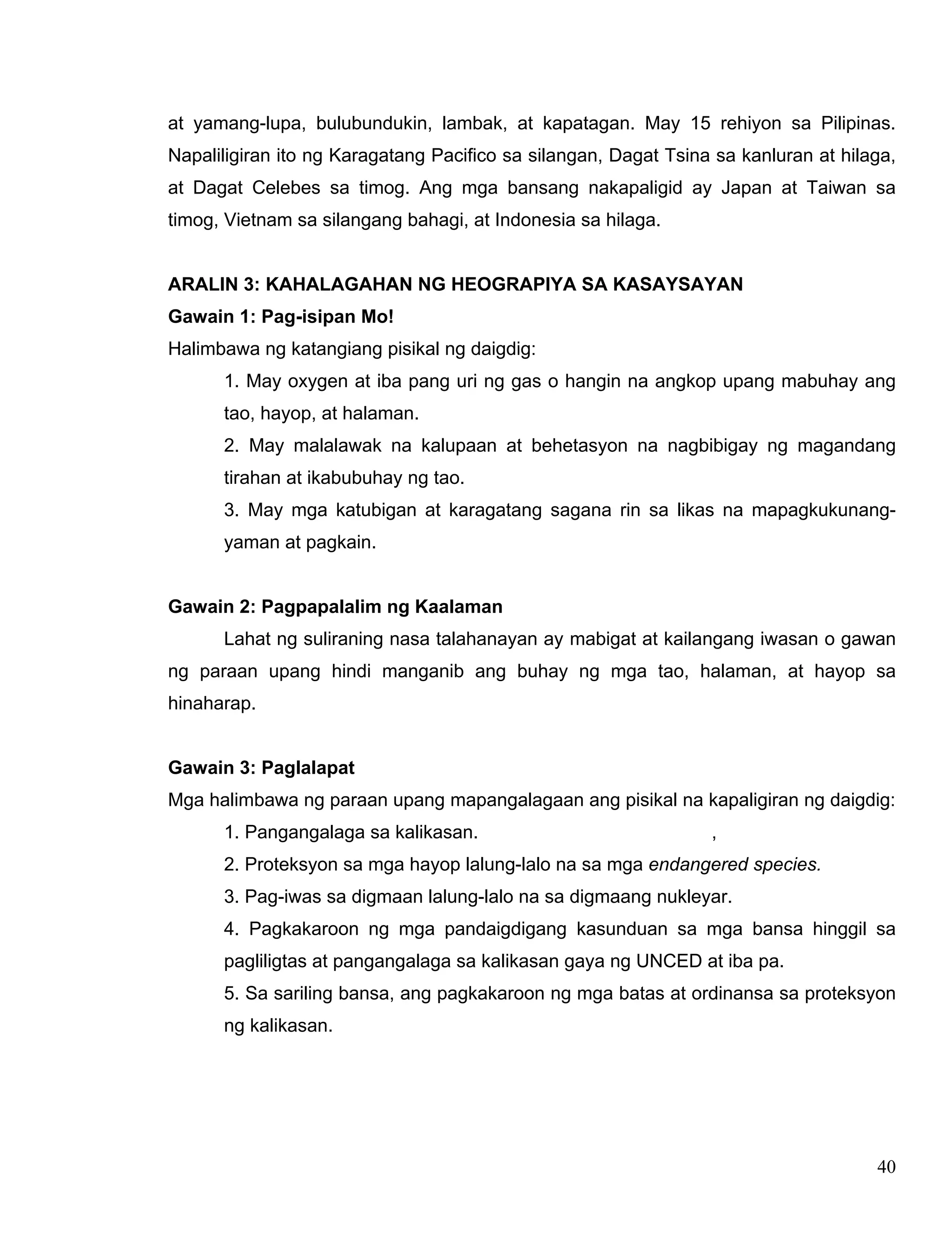 40
at yamang-lupa, bulubundukin, lambak, at kapatagan. May 15 rehiyon sa Pilipinas.
Napaliligiran ito ng Karagatang Pacifico sa silangan, Dagat Tsina sa kanluran at hilaga,
at Dagat Celebes sa timog. Ang mga bansang nakapaligid ay Japan at Taiwan sa
timog, Vietnam sa silangang bahagi, at Indonesia sa hilaga.
ARALIN 3: KAHALAGAHAN NG HEOGRAPIYA SA KASAYSAYAN
Gawain 1: Pag-isipan Mo!
Halimbawa ng katangiang pisikal ng daigdig:
1. May oxygen at iba pang uri ng gas o hangin na angkop upang mabuhay ang
tao, hayop, at halaman.
2. May malalawak na kalupaan at behetasyon na nagbibigay ng magandang
tirahan at ikabubuhay ng tao.
3. May mga katubigan at karagatang sagana rin sa likas na mapagkukunang-
yaman at pagkain.
Gawain 2: Pagpapalalim ng Kaalaman
Lahat ng suliraning nasa talahanayan ay mabigat at kailangang iwasan o gawan
ng paraan upang hindi manganib ang buhay ng mga tao, halaman, at hayop sa
hinaharap.
Gawain 3: Paglalapat
Mga halimbawa ng paraan upang mapangalagaan ang pisikal na kapaligiran ng daigdig:
1. Pangangalaga sa kalikasan. ,
2. Proteksyon sa mga hayop lalung-lalo na sa mga endangered species.
3. Pag-iwas sa digmaan lalung-lalo na sa digmaang nukleyar.
4. Pagkakaroon ng mga pandaigdigang kasunduan sa mga bansa hinggil sa
pagliligtas at pangangalaga sa kalikasan gaya ng UNCED at iba pa.
5. Sa sariling bansa, ang pagkakaroon ng mga batas at ordinansa sa proteksyon
ng kalikasan.
 