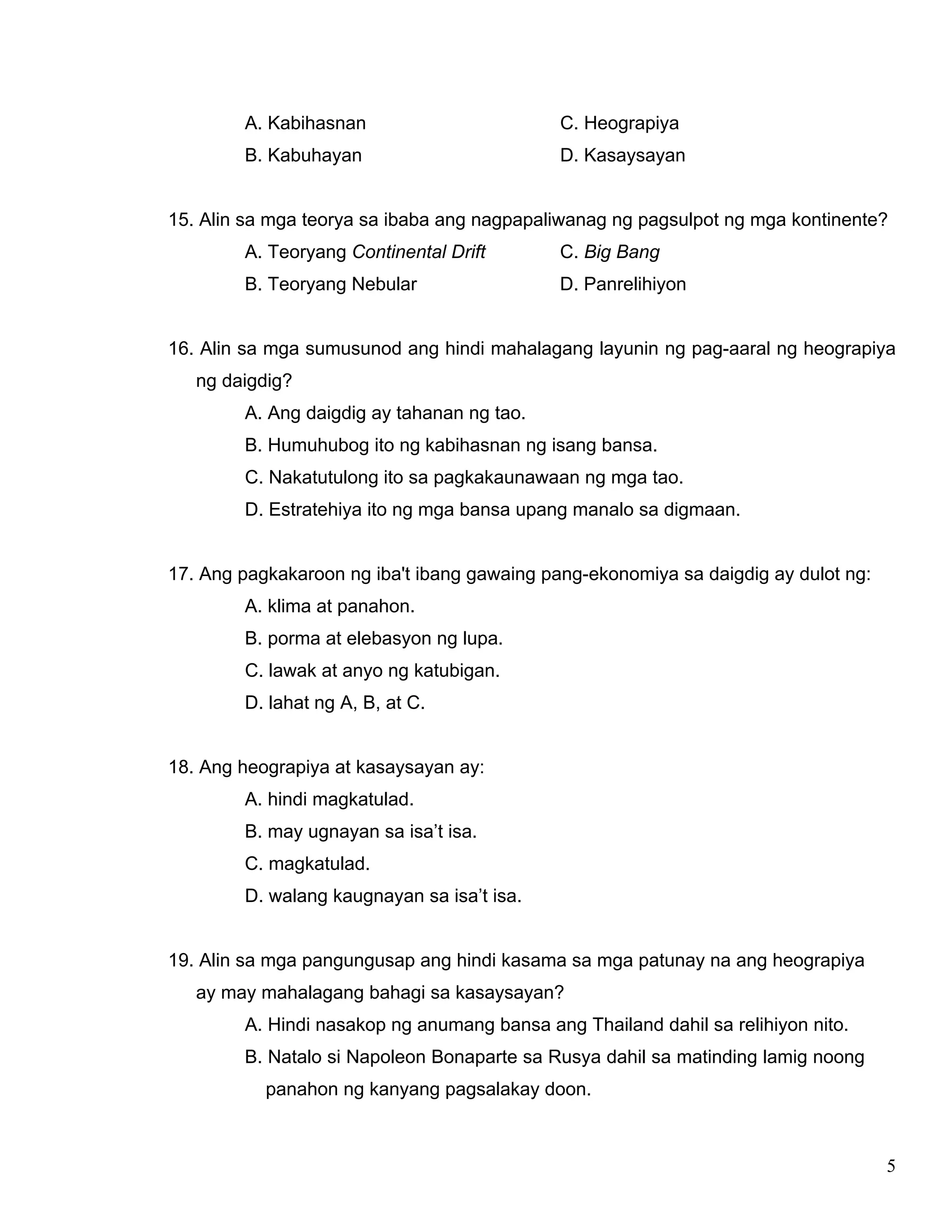 5
A. Kabihasnan C. Heograpiya
B. Kabuhayan D. Kasaysayan
15. Alin sa mga teorya sa ibaba ang nagpapaliwanag ng pagsulpot ng mga kontinente?
A. Teoryang Continental Drift C. Big Bang
B. Teoryang Nebular D. Panrelihiyon
16. Alin sa mga sumusunod ang hindi mahalagang layunin ng pag-aaral ng heograpiya
ng daigdig?
A. Ang daigdig ay tahanan ng tao.
B. Humuhubog ito ng kabihasnan ng isang bansa.
C. Nakatutulong ito sa pagkakaunawaan ng mga tao.
D. Estratehiya ito ng mga bansa upang manalo sa digmaan.
17. Ang pagkakaroon ng iba't ibang gawaing pang-ekonomiya sa daigdig ay dulot ng:
A. klima at panahon.
B. porma at elebasyon ng lupa.
C. lawak at anyo ng katubigan.
D. lahat ng A, B, at C.
18. Ang heograpiya at kasaysayan ay:
A. hindi magkatulad.
B. may ugnayan sa isa’t isa.
C. magkatulad.
D. walang kaugnayan sa isa’t isa.
19. Alin sa mga pangungusap ang hindi kasama sa mga patunay na ang heograpiya
ay may mahalagang bahagi sa kasaysayan?
A. Hindi nasakop ng anumang bansa ang Thailand dahil sa relihiyon nito.
B. Natalo si Napoleon Bonaparte sa Rusya dahil sa matinding lamig noong
panahon ng kanyang pagsalakay doon.
 