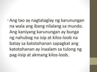 •Ang tao ay nagtataglay ng karunungan
na wala ang ibang nilalang sa mundo.
Ang kaniyang karunungan ay bunga
ng nahubog na isip at kilos-loob na
batay sa katotohanan sapagkat ang
katotohanan ay inaalam sa tulong ng
pag-iisip at akmang kilos-loob.
 