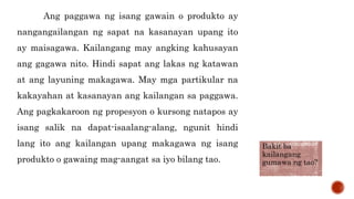 Ang paggawa ng isang gawain o produkto ay
nangangailangan ng sapat na kasanayan upang ito
ay maisagawa. Kailangang may angking kahusayan
ang gagawa nito. Hindi sapat ang lakas ng katawan
at ang layuning makagawa. May mga partikular na
kakayahan at kasanayan ang kailangan sa paggawa.
Ang pagkakaroon ng propesyon o kursong natapos ay
isang salik na dapat-isaalang-alang, ngunit hindi
lang ito ang kailangan upang makagawa ng isang
produkto o gawaing mag-aangat sa iyo bilang tao.
Bakit ba
kailangang
gumawa ng tao?
 