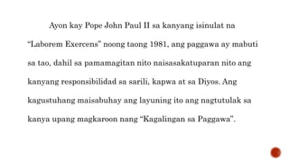 Ayon kay Pope John Paul II sa kanyang isinulat na
“Laborem Exercens” noong taong 1981, ang paggawa ay mabuti
sa tao, dahil sa pamamagitan nito naisasakatuparan nito ang
kanyang responsibilidad sa sarili, kapwa at sa Diyos. Ang
kagustuhang maisabuhay ang layuning ito ang nagtutulak sa
kanya upang magkaroon nang “Kagalingan sa Paggawa”.
 