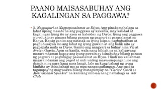  3. Nagpupuri at Nagpapasalamat sa Diyos. Ang pinakamahalaga sa
lahat upang masabi na ang paggawa ay kakaiba, may kalidad at
kagalingan kung ito ay ayon sa kalooban ng Diyos. Kung ang paggawa
o produkto ay ginawa bilang paraan ng pagpuri at pasasalamat sa
Kanya. Kapag ganito ang natatak sa iyong isipan, pagbubutihan at
paghuhusayan mo ang lahat ng iyong gawain at ang balik nito ay
pagpapala mula sa Diyos. Ganito ang nangyari sa buhay nina Vic at
Avelyn Garcia. Ayon sa kanila, wala nang hihigit pa sa kaligayang
mararamdaman kapag ang iyong gawain ay isinabuhay bilang paraan
ng pagpuri at pagbibigay pasasalamat sa Diyos. Hindi mo kailanman
mararamdaman ang pagod at unti-unting masusumpungan mo ang
damdaming para kang nasa langit, lalo na kung bahagi ng iyong
kinikita ay ibinabahagi mo sa mga nangangailangan. Ang susi sa
tagumpay ng mag-asawa bilang matagumpay na “Career Coach at
Motivational Speaker” na kanilang minsan nang naibahagi sa 700
Club.
 