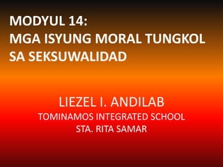 LIEZEL I. ANDILAB
TOMINAMOS INTEGRATED SCHOOL
STA. RITA SAMAR
MODYUL 14:
MGA ISYUNG MORAL TUNGKOL
SA SEKSUWALIDAD
 