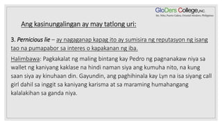 Ang kasinungalingan ay may tatlong uri:
3. Pernicious lie – ay nagaganap kapag ito ay sumisira ng reputasyon ng isang
tao na pumapabor sa interes o kapakanan ng iba.
Halimbawa: Pagkakalat ng maling bintang kay Pedro ng pagnanakaw niya sa
wallet ng kaniyang kaklase na hindi naman siya ang kumuha nito, na kung
saan siya ay kinuhaan din. Gayundin, ang paghihinala kay Lyn na isa siyang call
girl dahil sa inggit sa kaniyang karisma at sa maraming humahangang
kalalakihan sa ganda niya.
 