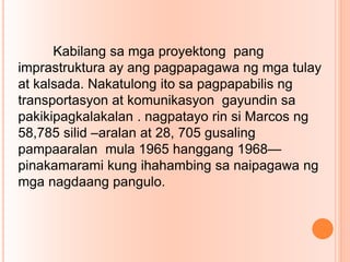 Kabilang sa mga proyektong pang
imprastruktura ay ang pagpapagawa ng mga tulay
at kalsada. Nakatulong ito sa pagpapabilis ng
transportasyon at komunikasyon gayundin sa
pakikipagkalakalan . nagpatayo rin si Marcos ng
58,785 silid –aralan at 28, 705 gusaling
pampaaralan mula 1965 hanggang 1968—
pinakamarami kung ihahambing sa naipagawa ng
mga nagdaang pangulo.
 